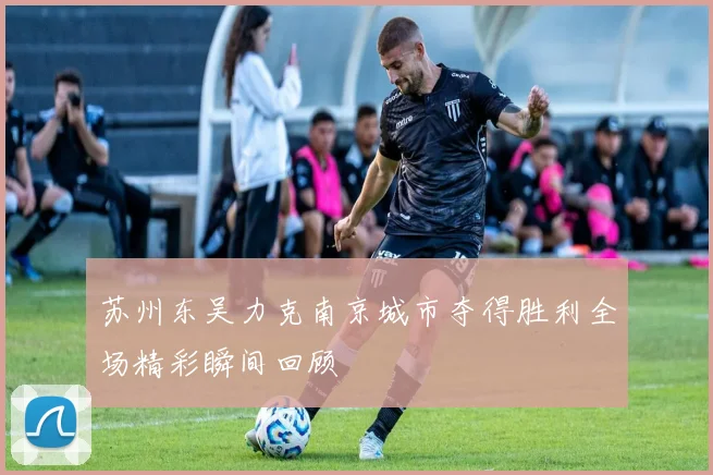 苏州东吴力克南京城市夺得胜利全场精彩瞬间回顾