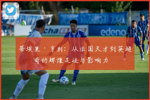 蒂埃里·亨利：从法国天才到英超传奇的辉煌足迹与影响力