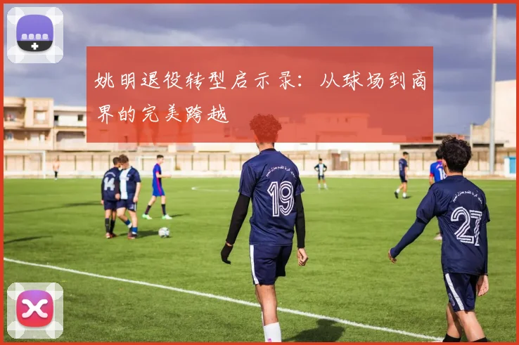 姚明退役转型启示录：从球场到商界的完美跨越