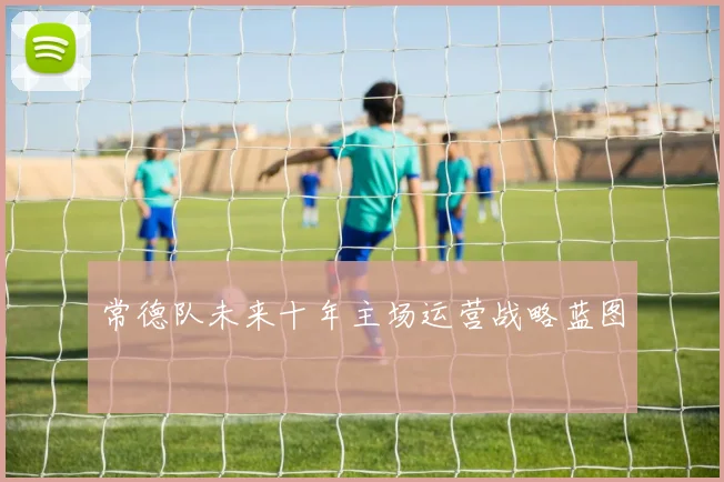 常德队未来十年主场运营战略蓝图