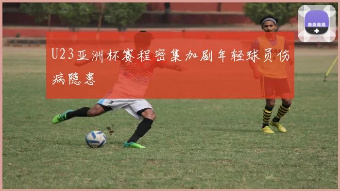 U23亚洲杯赛程密集加剧年轻球员伤病隐患