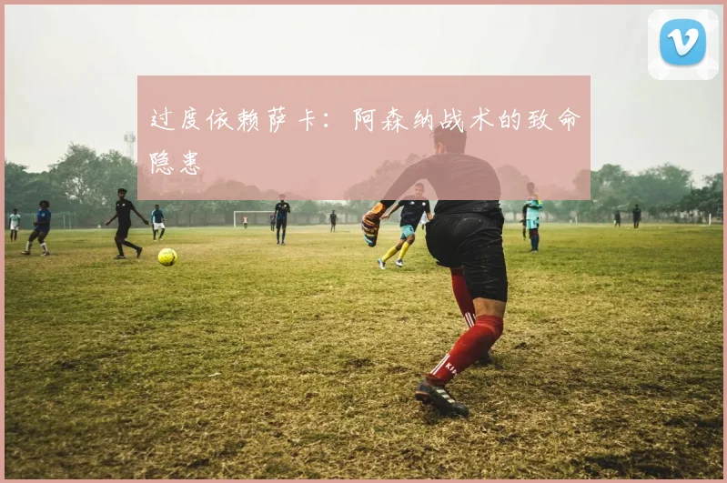 过度依赖萨卡：阿森纳战术的致命隐患