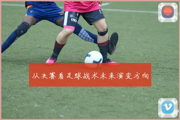从决赛看足球战术未来演变方向